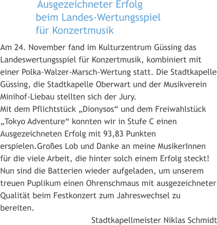 Ausgezeichneter Erfolg  beim Landes-Wertungsspiel  für Konzertmusik  Am 24. November fand im Kulturzentrum Güssing das Landeswertungsspiel für Konzertmusik, kombiniert mit einer Polka-Walzer-Marsch-Wertung statt. Die Stadtkapelle Güssing, die Stadtkapelle Oberwart und der Musikverein Minihof-Liebau stellten sich der Jury. Mit dem Pflichtstück „Dionysos“ und dem Freiwahlstück „Tokyo Adventure“ konnten wir in Stufe C einen Ausgezeichneten Erfolg mit 93,83 Punkten erspielen.Großes Lob und Danke an meine MusikerInnen für die viele Arbeit, die hinter solch einem Erfolg steckt! Nun sind die Batterien wieder aufgeladen, um unserem treuen Puplikum einen Ohrenschmaus mit ausgezeichneter Qualität beim Festkonzert zum Jahreswechsel zu bereiten.  Stadtkapellmeister Niklas Schmidt