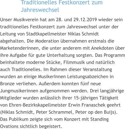 Traditionelles Festkonzert zum Jahreswechsel   Unser Musikverein hat am 28. und 29.12.2019 wieder sein traditionelles Festkonzert zum Jahreswechsel unter der Leitung von Stadtkapellmeister Niklas Schmidt abgehalten. Die Moderation übernahmen erstmals die Marketenderinnen, die unter anderem mit Anekdoten über ihre Aufgabe für gute Unterhaltung sorgten. Das Programm beinhaltete moderne Stücke, Filmmusik und natürlich auch Traditionelles. Im Rahmen dieser Veranstaltung wurden an einige MusikerInnen Leistungsabzeichen in Bronze verliehen. Außerdem konnten fünf neue Jungmusikerinnen aufgenommen werden. Drei langjährige Mitglieder wurden anlässlich ihrer 15-jährigen Tätigkeit von Ehren-Bezirkskapellmeister Erwin Franaschek geehrt (Niklas Schmidt, Peter Schrammel, Peter op den Buijs). Das Publikum zeigte sich vom Konzert mit Standing Ovations sichtlich begeistert.