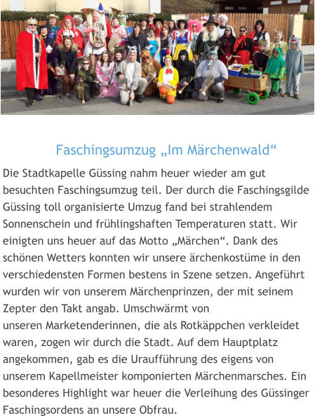 Faschingsumzug „Im Märchenwald“  Die Stadtkapelle Güssing nahm heuer wieder am gut besuchten Faschingsumzug teil. Der durch die Faschingsgilde Güssing toll organisierte Umzug fand bei strahlendem Sonnenschein und frühlingshaften Temperaturen statt. Wir einigten uns heuer auf das Motto „Märchen“. Dank des schönen Wetters konnten wir unsere ärchenkostüme in den verschiedensten Formen bestens in Szene setzen. Angeführt wurden wir von unserem Märchenprinzen, der mit seinem Zepter den Takt angab. Umschwärmt von unseren Marketenderinnen, die als Rotkäppchen verkleidet waren, zogen wir durch die Stadt. Auf dem Hauptplatz angekommen, gab es die Uraufführung des eigens von unserem Kapellmeister komponierten Märchenmarsches. Ein besonderes Highlight war heuer die Verleihung des Güssinger Faschingsordens an unsere Obfrau.