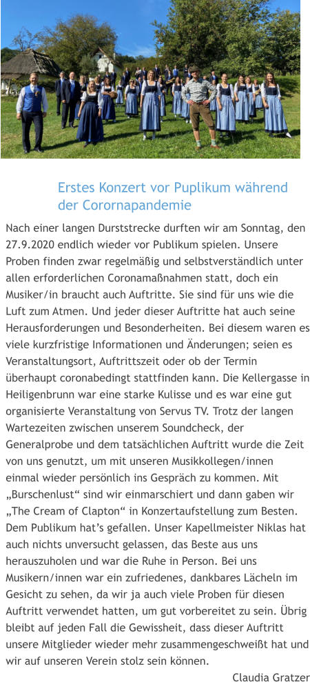 Erstes Konzert vor Puplikum während der Corornapandemie  Nach einer langen Durststrecke durften wir am Sonntag, den 27.9.2020 endlich wieder vor Publikum spielen. Unsere Proben finden zwar regelmäßig und selbstverständlich unter allen erforderlichen Coronamaßnahmen statt, doch ein Musiker/in braucht auch Auftritte. Sie sind für uns wie die Luft zum Atmen. Und jeder dieser Auftritte hat auch seine Herausforderungen und Besonderheiten. Bei diesem waren es viele kurzfristige Informationen und Änderungen; seien es Veranstaltungsort, Auftrittszeit oder ob der Termin überhaupt coronabedingt stattfinden kann. Die Kellergasse in Heiligenbrunn war eine starke Kulisse und es war eine gut organisierte Veranstaltung von Servus TV. Trotz der langen Wartezeiten zwischen unserem Soundcheck, der Generalprobe und dem tatsächlichen Auftritt wurde die Zeit von uns genutzt, um mit unseren Musikkollegen/innen einmal wieder persönlich ins Gespräch zu kommen. Mit „Burschenlust“ sind wir einmarschiert und dann gaben wir „The Cream of Clapton“ in Konzertaufstellung zum Besten. Dem Publikum hat’s gefallen. Unser Kapellmeister Niklas hat auch nichts unversucht gelassen, das Beste aus uns herauszuholen und war die Ruhe in Person. Bei uns Musikern/innen war ein zufriedenes, dankbares Lächeln im Gesicht zu sehen, da wir ja auch viele Proben für diesen Auftritt verwendet hatten, um gut vorbereitet zu sein. Übrig bleibt auf jeden Fall die Gewissheit, dass dieser Auftritt unsere Mitglieder wieder mehr zusammengeschweißt hat und wir auf unseren Verein stolz sein können. Claudia Gratzer