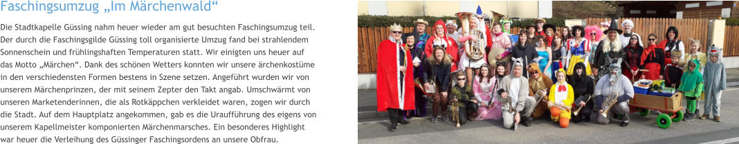 Faschingsumzug „Im Märchenwald“  Die Stadtkapelle Güssing nahm heuer wieder am gut besuchten Faschingsumzug teil. Der durch die Faschingsgilde Güssing toll organisierte Umzug fand bei strahlendem Sonnenschein und frühlingshaften Temperaturen statt. Wir einigten uns heuer auf das Motto „Märchen“. Dank des schönen Wetters konnten wir unsere ärchenkostüme in den verschiedensten Formen bestens in Szene setzen. Angeführt wurden wir von unserem Märchenprinzen, der mit seinem Zepter den Takt angab. Umschwärmt von unseren Marketenderinnen, die als Rotkäppchen verkleidet waren, zogen wir durch die Stadt. Auf dem Hauptplatz angekommen, gab es die Uraufführung des eigens von unserem Kapellmeister komponierten Märchenmarsches. Ein besonderes Highlight war heuer die Verleihung des Güssinger Faschingsordens an unsere Obfrau.