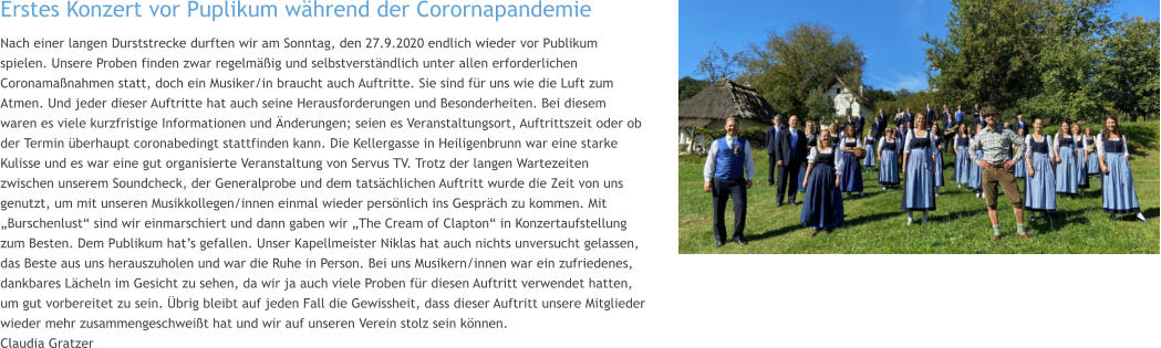 Erstes Konzert vor Puplikum während der Corornapandemie  Nach einer langen Durststrecke durften wir am Sonntag, den 27.9.2020 endlich wieder vor Publikum spielen. Unsere Proben finden zwar regelmäßig und selbstverständlich unter allen erforderlichen Coronamaßnahmen statt, doch ein Musiker/in braucht auch Auftritte. Sie sind für uns wie die Luft zum Atmen. Und jeder dieser Auftritte hat auch seine Herausforderungen und Besonderheiten. Bei diesem waren es viele kurzfristige Informationen und Änderungen; seien es Veranstaltungsort, Auftrittszeit oder ob der Termin überhaupt coronabedingt stattfinden kann. Die Kellergasse in Heiligenbrunn war eine starke Kulisse und es war eine gut organisierte Veranstaltung von Servus TV. Trotz der langen Wartezeiten zwischen unserem Soundcheck, der Generalprobe und dem tatsächlichen Auftritt wurde die Zeit von uns genutzt, um mit unseren Musikkollegen/innen einmal wieder persönlich ins Gespräch zu kommen. Mit „Burschenlust“ sind wir einmarschiert und dann gaben wir „The Cream of Clapton“ in Konzertaufstellung zum Besten. Dem Publikum hat’s gefallen. Unser Kapellmeister Niklas hat auch nichts unversucht gelassen, das Beste aus uns herauszuholen und war die Ruhe in Person. Bei uns Musikern/innen war ein zufriedenes, dankbares Lächeln im Gesicht zu sehen, da wir ja auch viele Proben für diesen Auftritt verwendet hatten, um gut vorbereitet zu sein. Übrig bleibt auf jeden Fall die Gewissheit, dass dieser Auftritt unsere Mitglieder wieder mehr zusammengeschweißt hat und wir auf unseren Verein stolz sein können. Claudia Gratzer